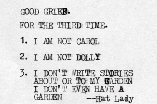 FOR THE THIRD TIME. 1. I AM NOT CAROL 2. I AM NOT DOLLY 3. I DON'T WRITE STIRIES O O ABOUT OR TO MY FA G G GARDEN I DON'T EVEN HAVE A GARDEN --Hat Lady GOOD GRIED F F F. 