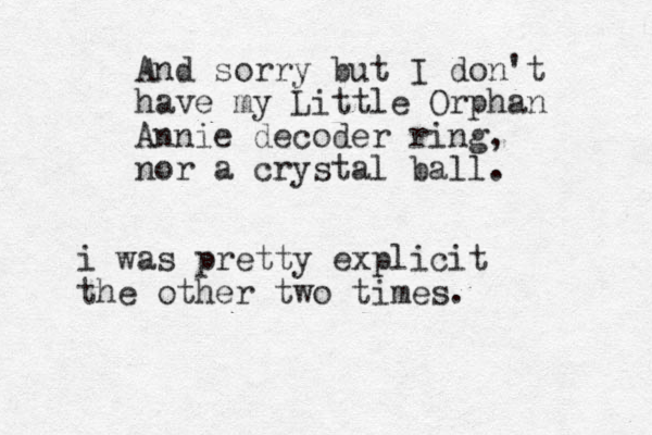 And sorry but I don't have my Little Orphan Annie decoder ring , nor a crystal ball. i was pretty explicit the other two times.