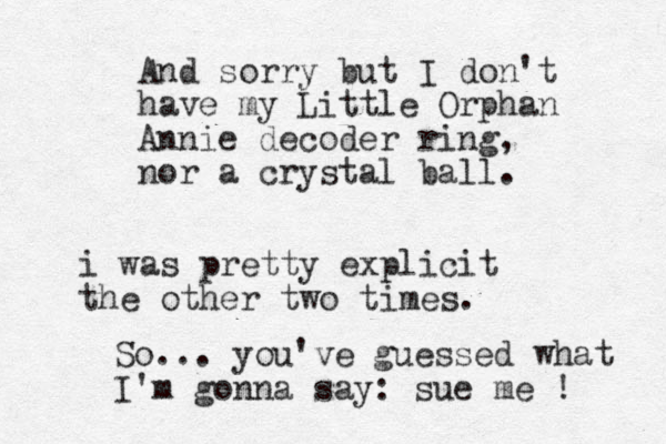 And sorry but I don't have my Little Orphan Annie decoder ring , nor a crystal ball. i was pretty explicit the other two times. So... you've guessed what I'm gonna say: sue me ! 