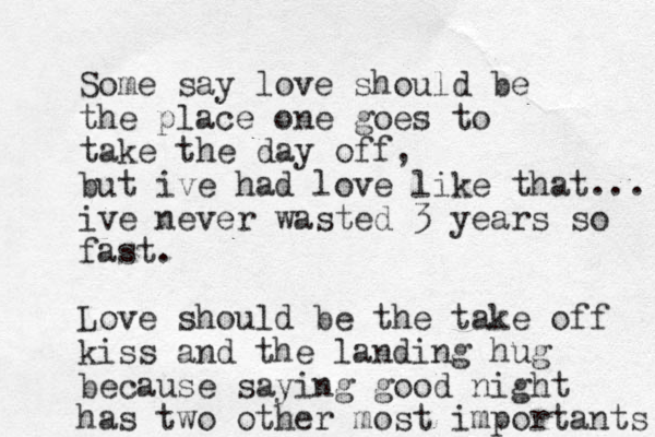 Some say love should be the place one goes to take the day off, but ive had love like that... ive never wasted 3 years so fast. Love should be the take off kiss and the landing hug b ecause saying good night has two other most importants 