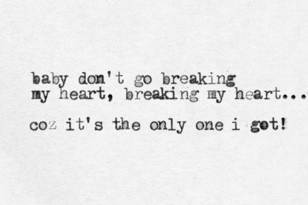 baby don't go breaking my heart, breaking my heart... coz it's the only one i got! 
