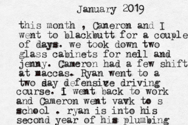 January 2019 this month , Caneron and I went to blackbutt for a couple of days . we took down two glass cabinets for nei ll and jenny. Cameron had a few shifts at maccas. Ryan went to a two say d defensic ve driving course. i I went back to work and Cameron went vavk to s school . ryan is into his second year of his plumbing 