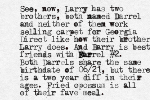 See ee, now, Larry has two brothers, both m named Darrel and neither of then m work selling carpet for Georgia Direct like how their brother Larry does. And Barry is best friends with Far D F Darrel #2 . Both Darrels share the same birthdate of 06/21, but there is a two year diff in their ages. Fried opossum is all of their fave meal.
