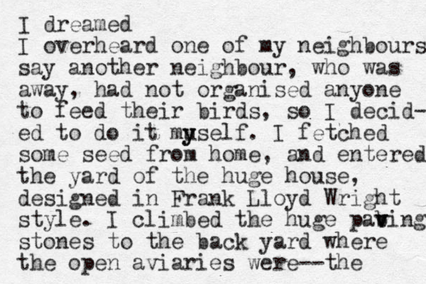 I dreamed I overheard one of my neighbours say another neighbour, who was away, had not organised anyone to feed their birds, so I decid- ed to do it muself y y . I fetched some seed from home, and entered the yard of the huge house, designed in Frank Lloyd Wright style. I climbed the huge pab v ving stones to the back yard where the open aviaries were--the 