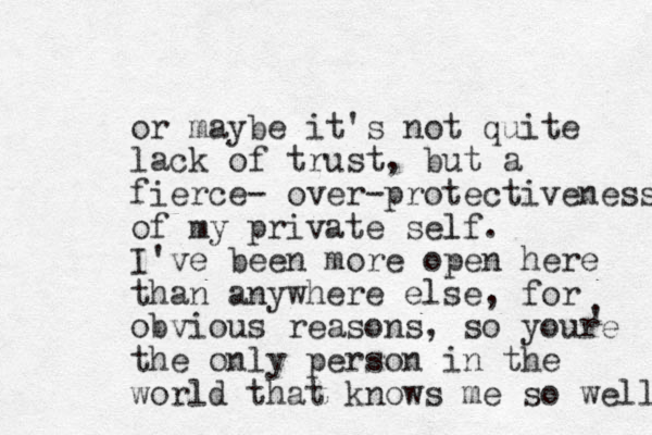 or maybe it's not quite lack of trust, but a fierce- over-protectiveness of my private self. l I've been more open here than anywhere else, for obvious reasons, so your e the only person in the world that knows me so well ' 