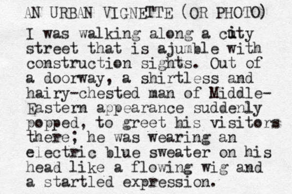 I was walking along a cuty street that is ajumble with construction sights. Out of a doorway , a shirtless and hairy-chested man of Middle- Eastern appearance suddenly popped, to greet his visitors there; he was wearing an electric blue sweater on his head like a flowing wig and a startled expression. i i AN URBAN VIGNETTE (OR PHOTO) 