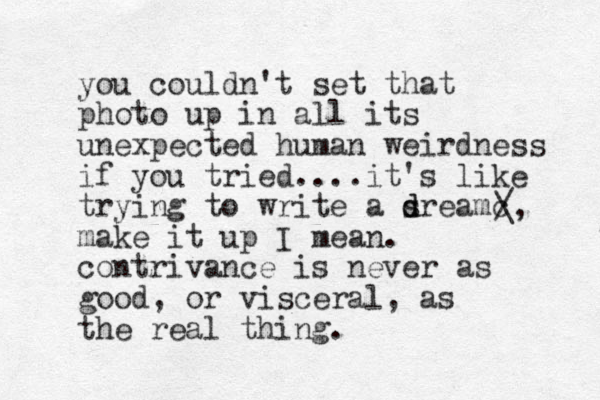 you couldn't set that photo up in all its unexpected human weirdness if you tried....it's like trying to write a s d dreamc make it up I mean. contrivance is never as good, or visceral, as the real thing. / \, 