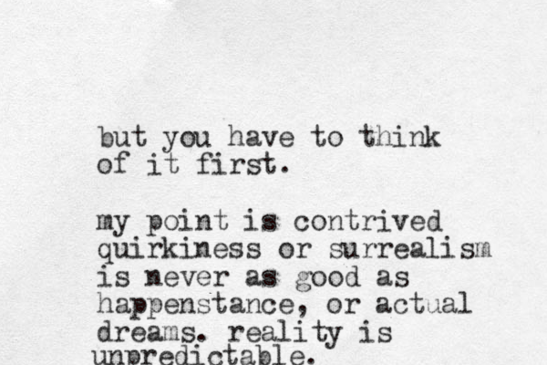 but you have to think of it first. my point is contrived quirkiness or surrealism is never as good as happenstance, or actual dreams. reality is unpredictable.