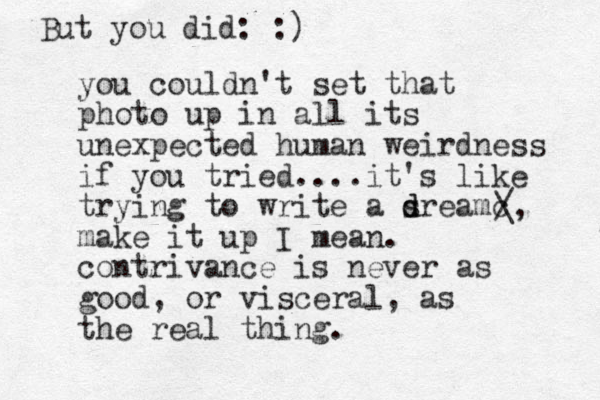 you couldn't set that photo up in all its unexpected human weirdness if you tried....it's like trying to write a s d dreamc make it up I mean. contrivance is never as good, or visceral, as the real thing. / \, But you did: :)