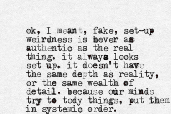 ok, I meant , fake, set-up weirdness is bever as n authentic as the real thing. it alwaya l s s looks set up. it doesn't have the same depth as reality, or the same wealth of detail. because oir minds u u try to tody things, put it them in systemic order.