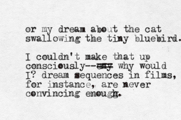 or my dream about the cat swallowing the tiny bluebird. I couldn't make that up consciously--eny === why would I? dream sequences in films, for instance, are never convincing enougg h h.