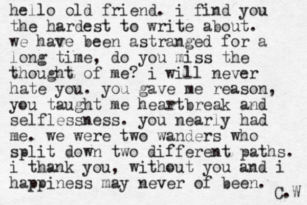 hello old friend. i find you the hardest to write about. we have been astranged for a long time, do you miss the thought of me? i will never hate you. you gave me reason, you taught me heartbreak and selflessness. you nearly had me. we were two wanders who split down two different paths. i thank you, without you and i happiness may never of been. C.W 