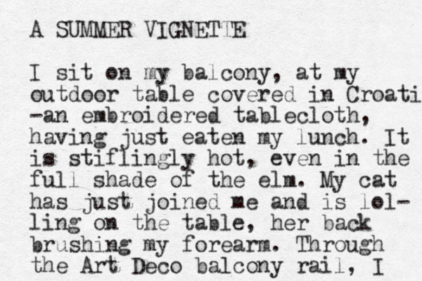 A SUMMER VIGNETTE I sit on my balcony, at my outdoor table covered in Croati -an embroidered tablecloth, having just eaten my lunch. It is stiflingly hot, even in the full shade of the elm. My cat has just joined me and is lol- ling on the table, her back brushing my forearm. Through the Art Deco balcony rail, I 