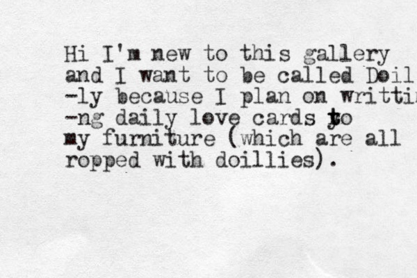 Hi I'm new to this gallery and I want to be called Doil -ly because I plan on writtimg -ng daily love cards y to t r t my furniture (which are all ropped with doillies). 