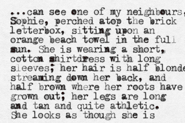 ...can see one of my neighbours, Sophie, perched atop the brick letterbox, sitting upon a n orange beach towel in the full sun. She is wearing a short, cotton shirtdress with long sleeves; her hair is half blonde streaming down her back, and half brown where her roots have grown out; her legs are long and tan and quite athletic. She looks as though she is 