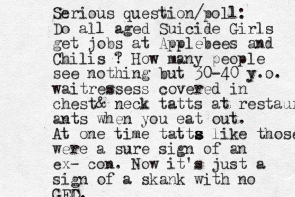 Serious question/poll: Do all aged Suicide Girls get jobs at Applebees and Chilis ! ? How many people see nothing but 30-40 y.o. waitressess covered in chest& neck tatts at restauran ants when you eat out. At one time tatta s s like those were a sure sign of an ex- con. Now it's just a sign of a skank with no GEC D.