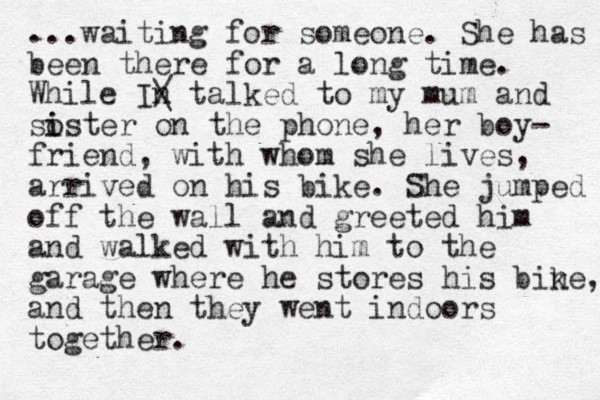...waiting for someone. She has been there for a long time. While In / \ talked to my mum and soster on the phone, i i her boy- friend, with whom she lives, arrived on his bike. She jumped off the wall and greeted him and walked with him to the garage where he stores his ine b k , and then they went indoors together.