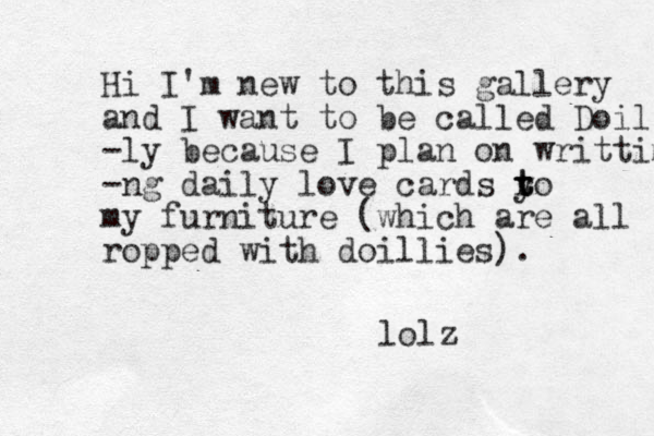 Hi I'm new to this gallery and I want to be called Doil -ly because I plan on writtimg -ng daily love cards y to t r t my furniture (which are all ropped with doillies). lolz