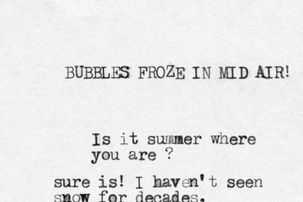 UBBLES B FROZE IN MID AIR! Is it summer where you are ? sure is! I haven't seen snow for decades.