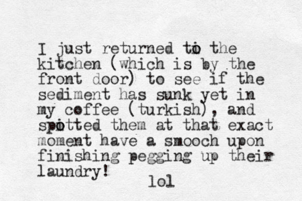 I just returned ti the o o kitchen (which is by the front door) to see if the sediment has sunk yet in my coffee (turkish), and spitted o o them at that exact moment have a smooch upon finishing pegging up their laundry! lol