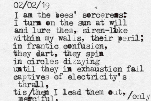 I am the bees' sorceress: I turn on the sun at will and lure them, siren -loke i i i within my walls, their peril; in frantic confusion, they dart, they spin in circles dizzying until they in exhaustion fall captives of electricity's thrall, tis then I lead them out, merciful. 02/02/19 / /only 