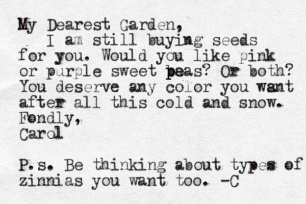 My Dearest Garden, I am still buying seeds for you. Would you like pink or purple sweet ba p p pe eas? Or both? You deserve any color you wsnt a after all this cold and snow. Fondly, Carol P.s. Be thinking about types of zinnias you want too. -C