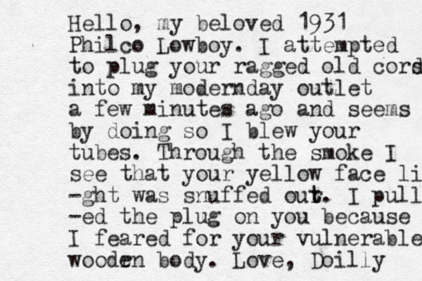 Hello, my beloved 1931 Philco Lowboy. I attempted to plug your ragged old cors d into my modernday outlet a few minutes ago and seems by doing so I blew your tubes. Through the smoke I see that your yellow face light -ght was snuffed our t t. I pull -ed the plug on you because I feared for your vulnerable woodr en body. Love, Doilly 