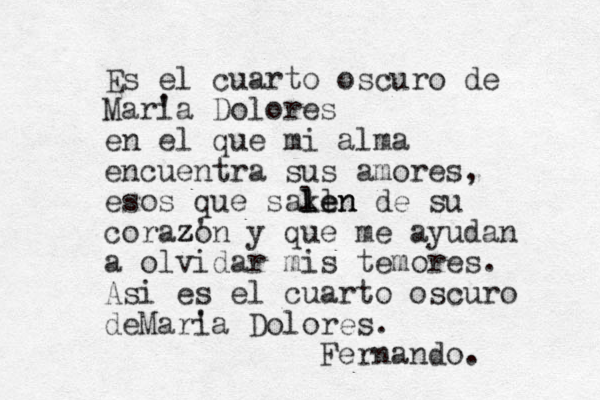 Es el cuarto oscuro de Mari 'a Dolores en el que mi alma encuentra sus amores, esos que saken l l len n de su corazo ' z z n y que me ayudan a olvidar mis temores. Asi es el cuarto oscuro deMari 'a Dolores. Fernando. 