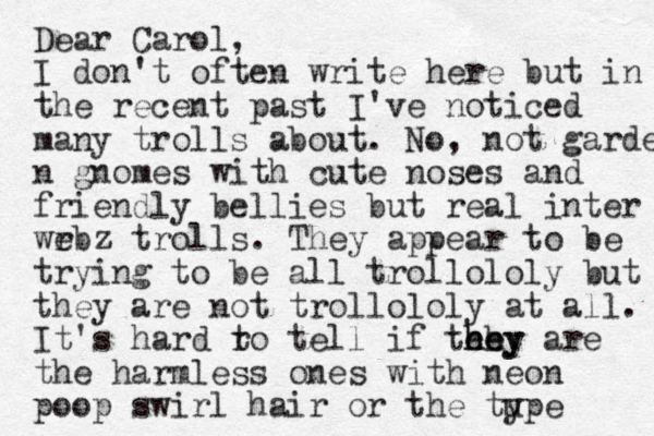 Dear Carol, I don't often write here but in the recent past I've noticed many trolls about. No, not garde n gnomes with cute noses and friendly bellies but real inter wrb e z trolls . They appear to be trying to be all trollololy but they are not trollololy at all. It's hard ro t tell if tehy hey he are the harmless ones with neon poop swirl hair or the tupe y 