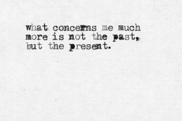 what concerns me much more is not the past, but the present.