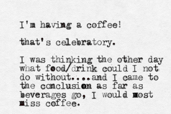 I'm having a coffee! that's celebratory. I was thinking the other day what food/drink could I not do without....and I came to the conclusin o on as far as beverages go, I would w m most miss coffee. 