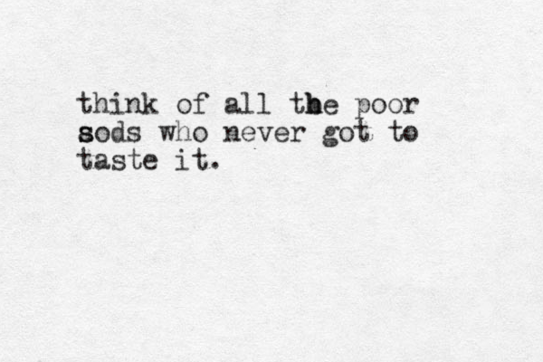 think of all tbe poor h h aods s s who never got to taste it.