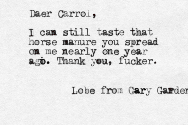 Daer Carrol, I can still taste that horse manure you spread on me nearly one year agi o. o. Thank you, fucker. Lobe from Gar Gary Garden 