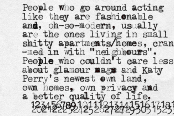 People who go around acting like they are fashionable a d ns d, oh-so-modern, usually are the ones living in small shitty apartments/homes, cran -med in with "neighbours". Peol ple ple who couldn't care less about glamour mags and Katy Perry 's newest own land, own homes, own privacy and a better quality of life. 12345678910111213141516171819 202122232425262727 82930313233 
