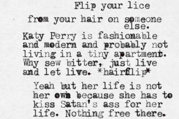 Katy Perry is fashionable and modern and probably not living in a tiny apartmenr t. Why sew bitter, just live and let live. *hairdlip f f * Yeah but her life is not her owb n because she has to kiss Satan's ass for her life. Nothing free there. Flip your lice from your hair on someone else. 