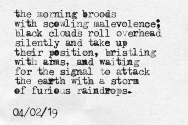 the morning broods with scowling malevolence; black clouds roll overhead silently and take up their position, bristling with at r rms, and waiting for the signal to attack the earth with a storm of furious raindrops. 04/02/19