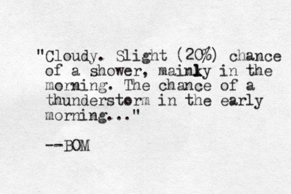 "Cloudy. Slight (20% ) chance of a shower, mainky l l l in the morning. The chance of a thunderstorm in the early morning..." --BOM
