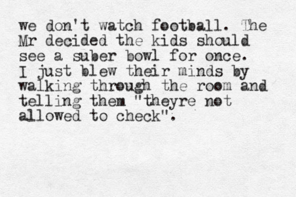 we don't watch football. The Mr decided the kids should see a suber bowl for once. I just blew their minds by walking through the room and telling them "theyre not allowed to check". 