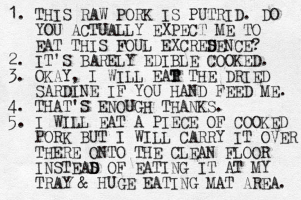 1. THIS RAW PORK IS PUTRID. DO YOU ACTUALLY EXPECT ME TO EAT THIS FOUL EXCRED S SENCE? 2. IT'S BARELY EDIBLE COOKED. 3. OKAY, I WILL EAR THE T T DRIED SARDINE IF YOU HAND FEED ME. 4. THAT'S ENOUGH THANKS. 5. I WILL EAT A PIECE OF COOKED PORK BUT I WILL CARRY IT OVER THERE ONTO THE CLEAN FLOOR INSTEAS OF D D EATING IT AT MY TRAY & HUGE EATING MAT AREA. 