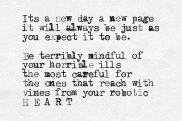 Its a new day a new page it will always be just as you expect it to be. Be terribly mindful of your horrible ills the most careful for the ones that reach with vines from your robotic H E A R T