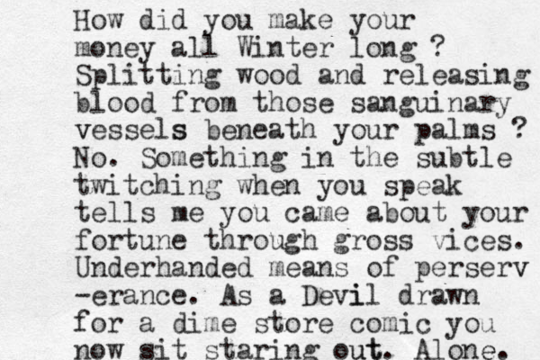 How did you make your money all Winter long ? Splitting wood and releasing blood from those sanguinary vessels v s beneath your palms ? No. Something in the subtle twitch ing when you speak tells me you came about your fortune through gross vices. Underhanded means of perserv v -erance. As a Devi il drawn for a dime store comic you now sit staring out ut. Alone. e 