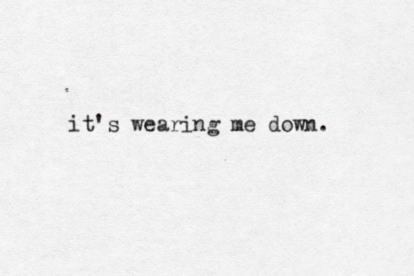 it's wearing me down. 