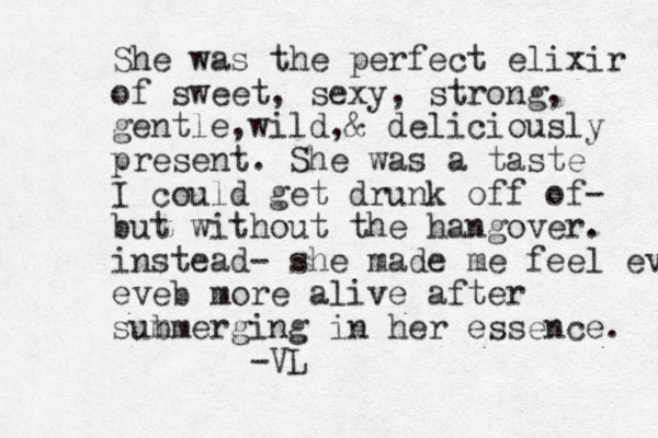 She was the perfect elixir of sweet, sexy, strong, gentle,wild,& deliciously present. She was a taste I could get drunk off of- but without the hangover. instead- she made me feel even eveb more alive after sum bmerging in her essence. -VL 