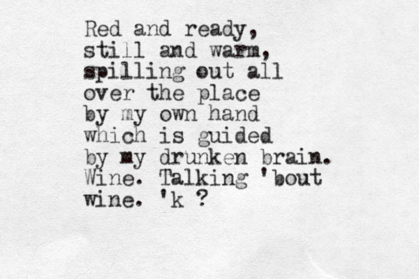 Red and ready, still and warm, spilling out all over the place by my own hand which is guided by my drunken brain. Wine. Talking 'bout wine. 'k ? 