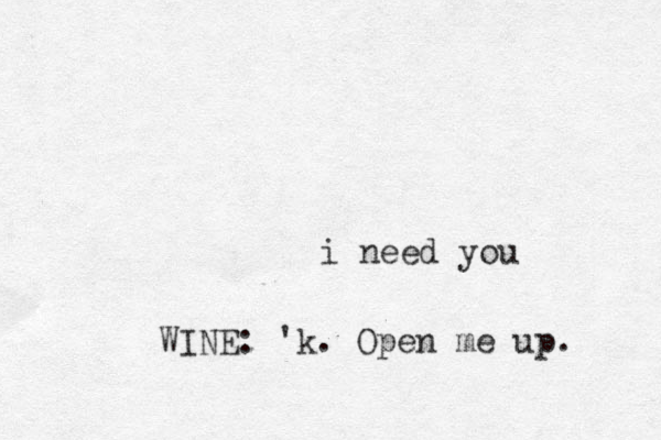 i need you WINE: 'k. Open me up. 