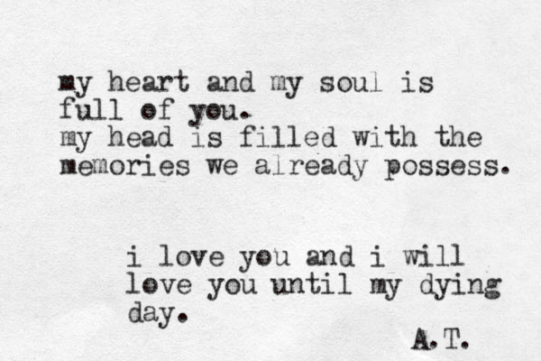 my heart and my soul is full of you. my head is filled with the memories we already possess. i love you and i will love you until my dying day. A.T. 
