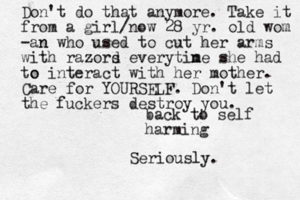 back to self harming Don't do that anymore. Take it from a girl/now 28 yr. old wom -an n who used to cut her arms with razord s everytin me she had to o interact with her mother. Care for YOURSELF. Don't let the fuckers destroy you. Seriously.