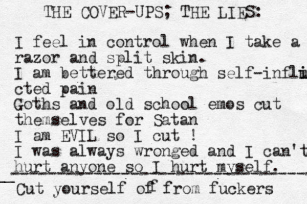 THE COVER-UPS; THE LIES: I feel in control when I take a razor and split skin. I am bettered through self-influ i i cted pain Goths and old school emos cut themselves for Satan I am EVIL so I cut ! I was always wronged and I can't hurt anyone so I hurt myself. ---------------------------------- __ Cut yourself of from fuckers f