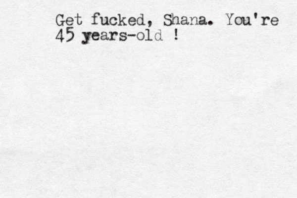 Get fucked , Shana. You're 45 years-old !