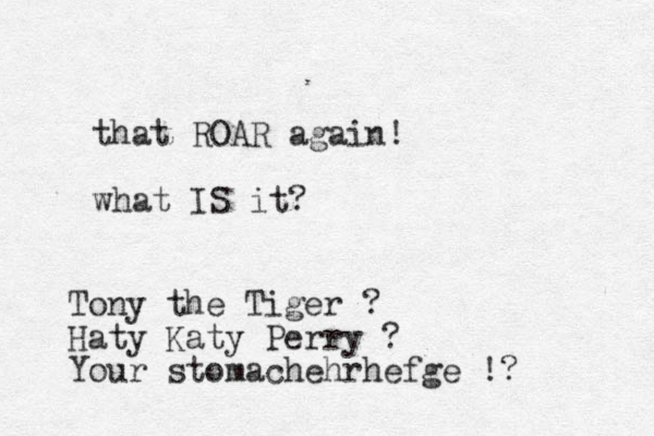 that ROAR again! what IS it? Tony the Tiger ? Haty Katy Perry ? Your stomachehrhefge !?